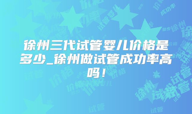 徐州三代试管婴儿价格是多少_徐州做试管成功率高吗！