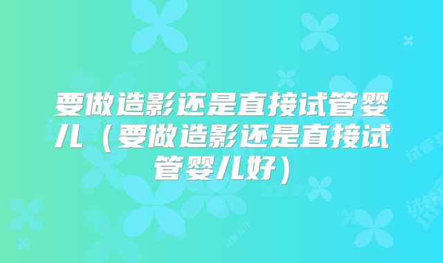 要做造影还是直接试管婴儿（要做造影还是直接试管婴儿好）