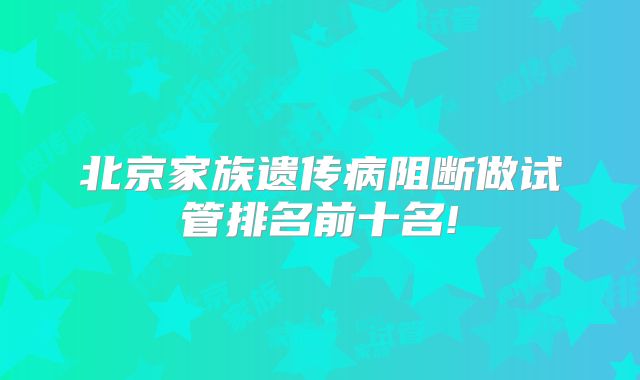 北京家族遗传病阻断做试管排名前十名!