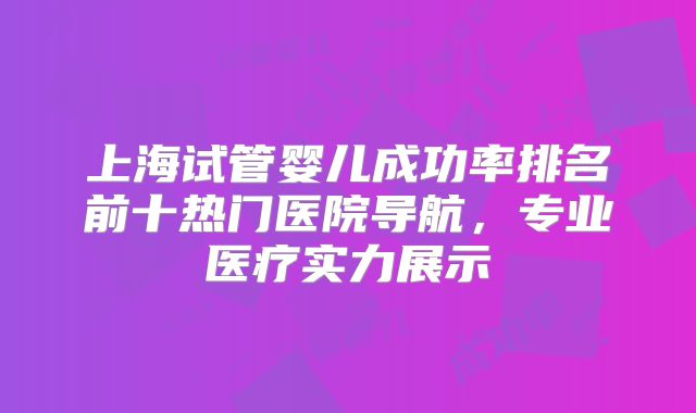 上海试管婴儿成功率排名前十热门医院导航,专业医疗实力展示
