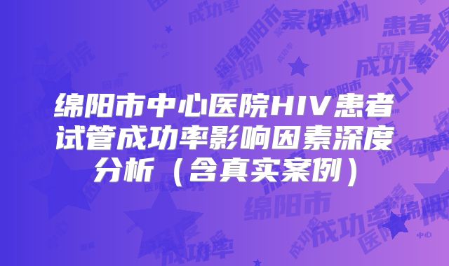 绵阳市中心医院HIV患者试管成功率影响因素深度分析（含真实案例）