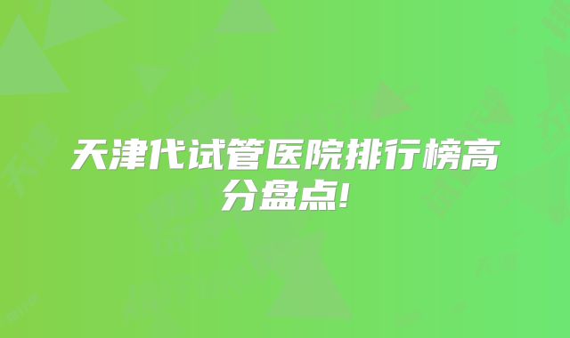 天津代试管医院排行榜高分盘点!