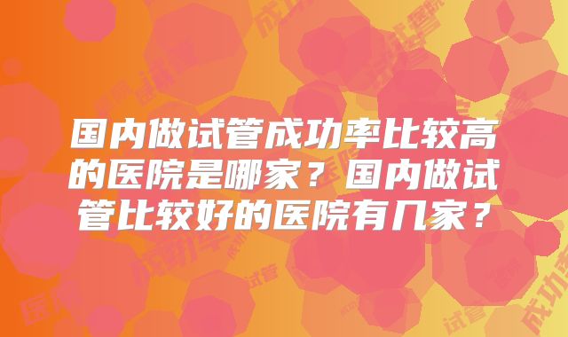 国内做试管成功率比较高的医院是哪家？国内做试管比较好的医院有几家？