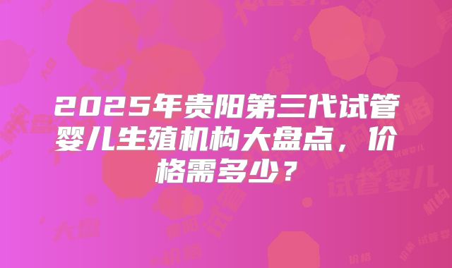 2025年贵阳第三代试管婴儿生殖机构大盘点，价格需多少？