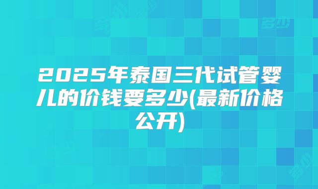 2025年泰国三代试管婴儿的价钱要多少(最新价格公开)