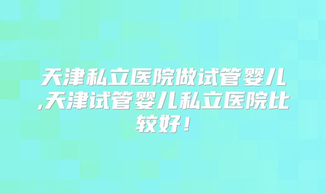 天津私立医院做试管婴儿,天津试管婴儿私立医院比较好！