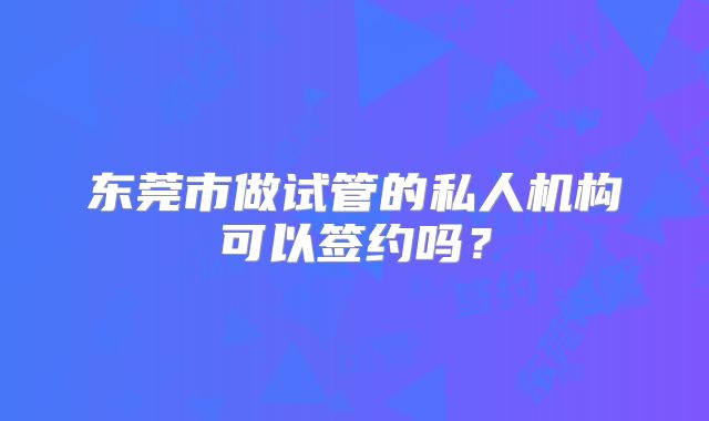 东莞市做试管的私人机构可以签约吗?