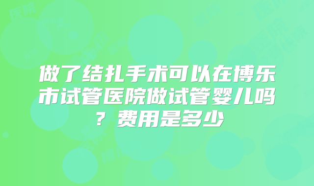 做了结扎手术可以在博乐市试管医院做试管婴儿吗？费用是多少