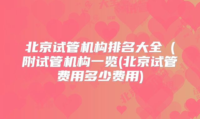 北京试管机构排名大全（附试管机构一览(北京试管费用多少费用)