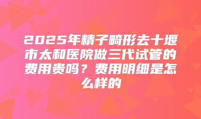 2025年精子畸形去十堰市太和医院做三代试管的费用贵吗？费用明细是怎么样的