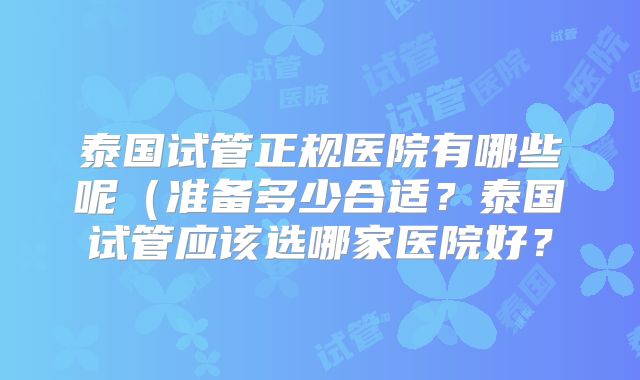 泰国试管正规医院有哪些呢(准备多少合适?泰国试管应该选哪家医院好?