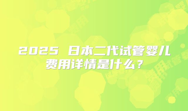 2025 日本二代试管婴儿费用详情是什么？