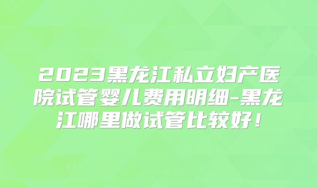 2023黑龙江私立妇产医院试管婴儿费用明细-黑龙江哪里做试管比较好！