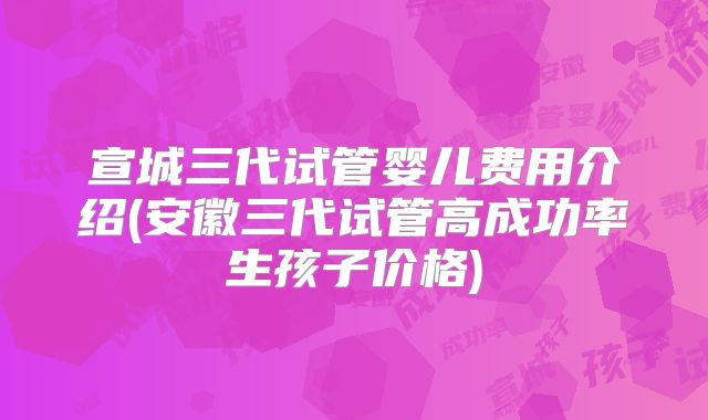 宣城三代试管婴儿费用介绍(安徽三代试管高成功率生孩子价格)