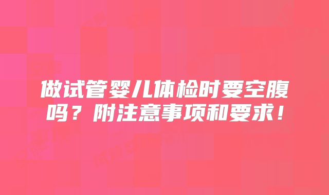 做试管婴儿体检时要空腹吗?附注意事项和要求!
