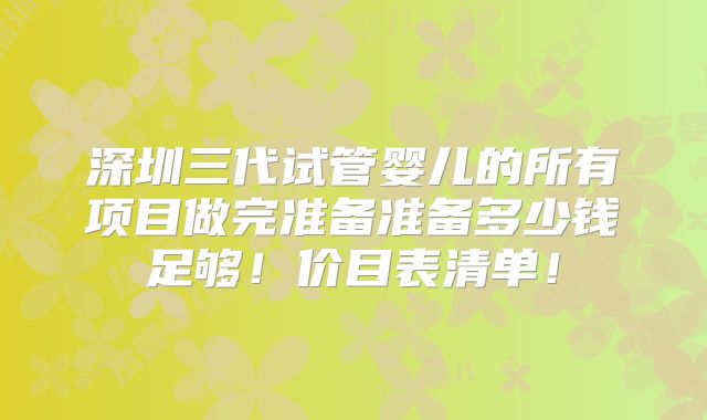 深圳三代试管婴儿的所有项目做完准备准备多少钱足够！价目表清单！