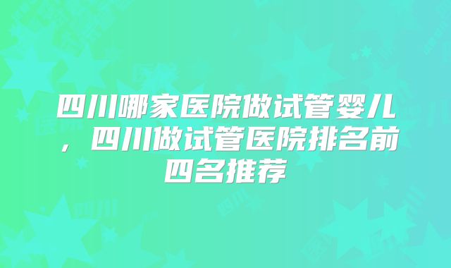 四川哪家医院做试管婴儿，四川做试管医院排名前四名推荐