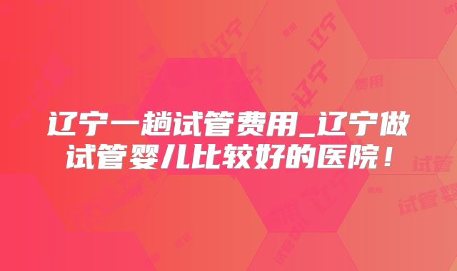 辽宁一趟试管费用_辽宁做试管婴儿比较好的医院！