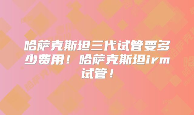 哈萨克斯坦三代试管要多少费用！哈萨克斯坦irm试管！