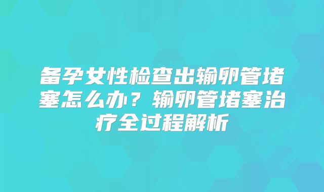 备孕女性检查出输卵管堵塞怎么办？输卵管堵塞治疗全过程解析