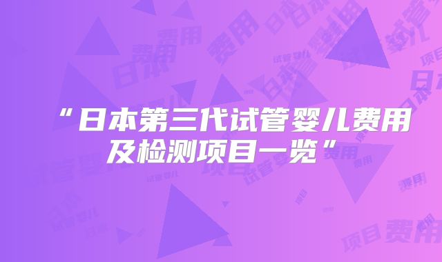 “日本第三代试管婴儿费用及检测项目一览”