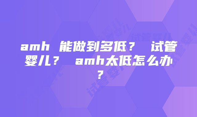 amh 能做到多低？ 试管婴儿？ amh太低怎么办？