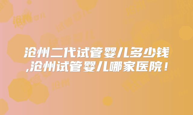 沧州二代试管婴儿多少钱,沧州试管婴儿哪家医院！