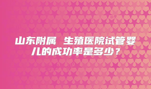 山东附属 生殖医院试管婴儿的成功率是多少?