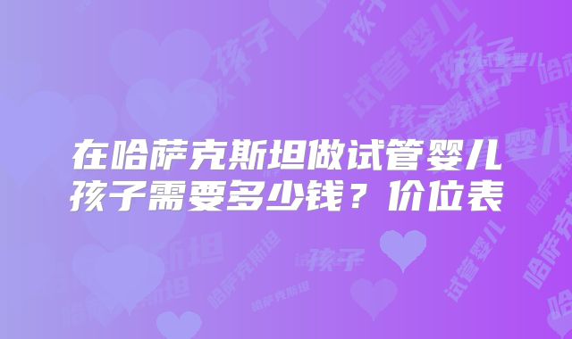 在哈萨克斯坦做试管婴儿孩子需要多少钱?价位表
