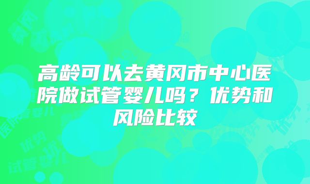 高龄可以去黄冈市中心医院做试管婴儿吗?优势和风险比较