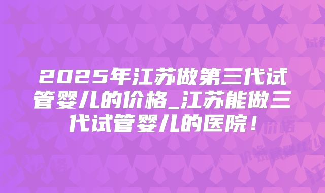 2025年江苏做第三代试管婴儿的价格_江苏能做三代试管婴儿的医院！
