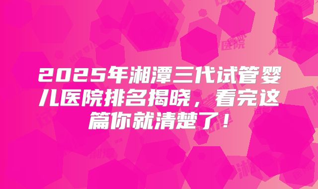 2025年湘潭三代试管婴儿医院排名揭晓，看完这篇你就清楚了！