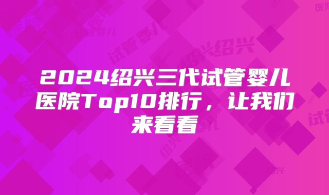 2024绍兴三代试管婴儿医院Top10排行，让我们来看看