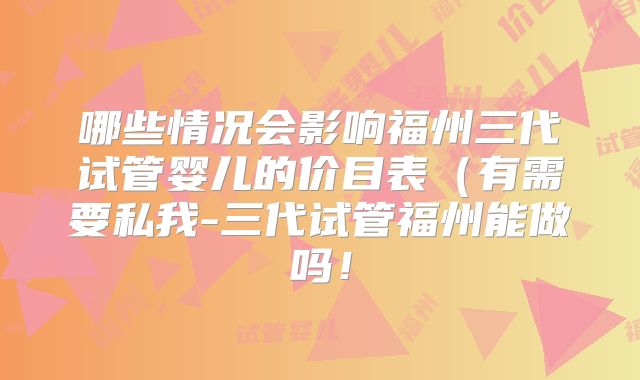 哪些情况会影响福州三代试管婴儿的价目表（有需要私我-三代试管福州能做吗！
