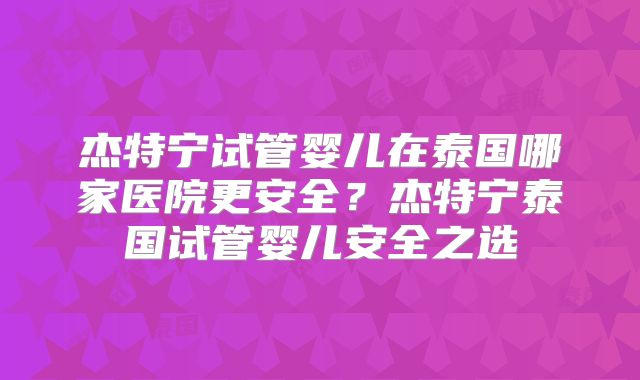 杰特宁试管婴儿在泰国哪家医院更安全？杰特宁泰国试管婴儿安全之选