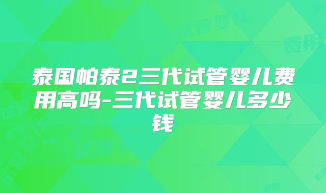 泰国帕泰2三代试管婴儿费用高吗-三代试管婴儿多少钱