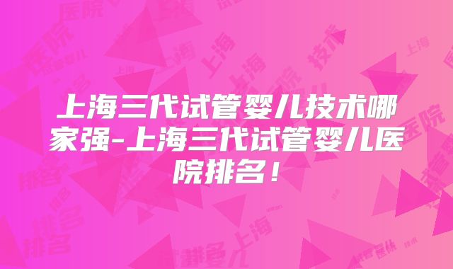 上海三代试管婴儿技术哪家强-上海三代试管婴儿医院排名！