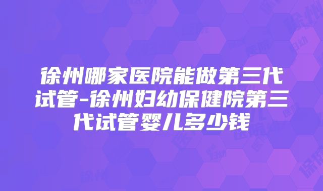 徐州哪家医院能做第三代试管-徐州妇幼保健院第三代试管婴儿多少钱