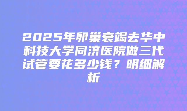 2025年卵巢衰竭去华中科技大学同济医院做三代试管要花多少钱？明细解析