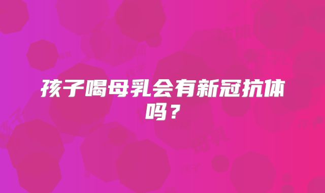 孩子喝母乳会有新冠抗体吗?