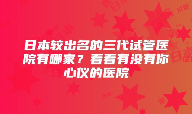 日本较出名的三代试管医院有哪家？看看有没有你心仪的医院