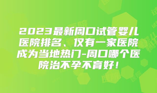 2023最新周口试管婴儿医院排名、仅有一家医院成为当地热门-周口哪个医院治不孕不育好!