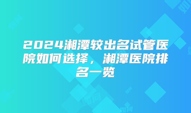 2024湘潭较出名试管医院如何选择，湘潭医院排名一览