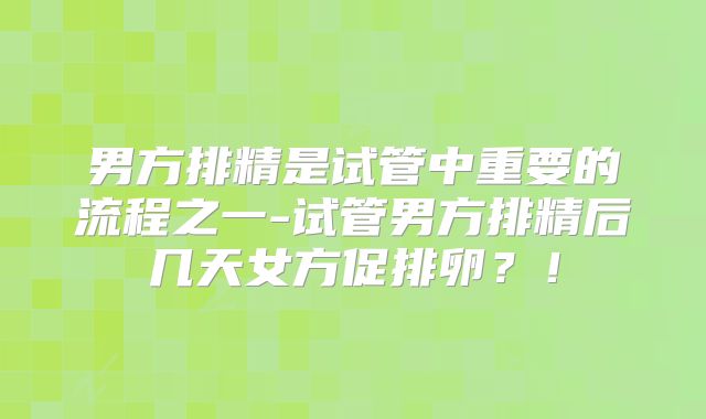 男方排精是试管中重要的流程之一-试管男方排精后几天女方促排卵？！