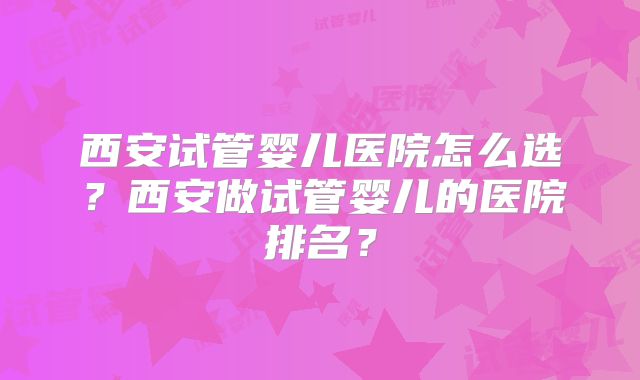 西安试管婴儿医院怎么选？西安做试管婴儿的医院排名？