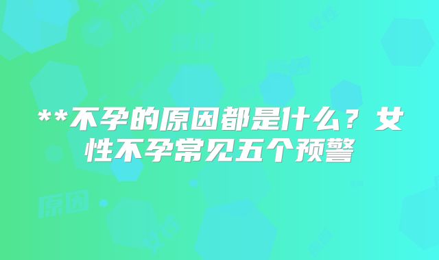 **不孕的原因都是什么？女性不孕常见五个预警