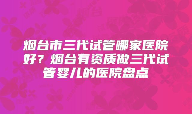 烟台市三代试管哪家医院好?烟台有资质做三代试管婴儿的医院盘点