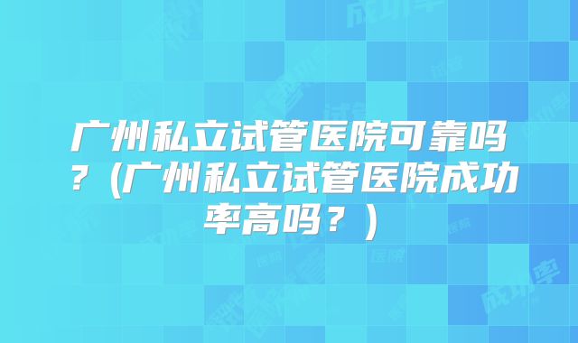 广州私立试管医院可靠吗？(广州私立试管医院成功率高吗？)