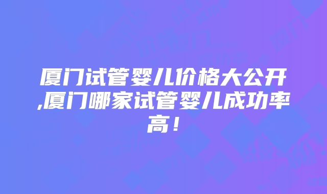 厦门试管婴儿价格大公开,厦门哪家试管婴儿成功率高!