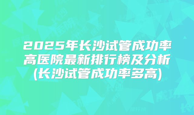 2025年长沙试管成功率高医院最新排行榜及分析(长沙试管成功率多高)